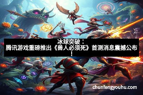 冰球突破：腾讯游戏重磅推出《兽人必须死》首测消息震撼公布！